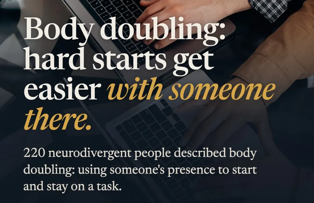 Slide over a photo of two people’s hands on laptops, reading: Body doubling: hard starts get easier with someone there. 220 neurodivergent people described body doubling: using someone’s presence to start and stay on a task.